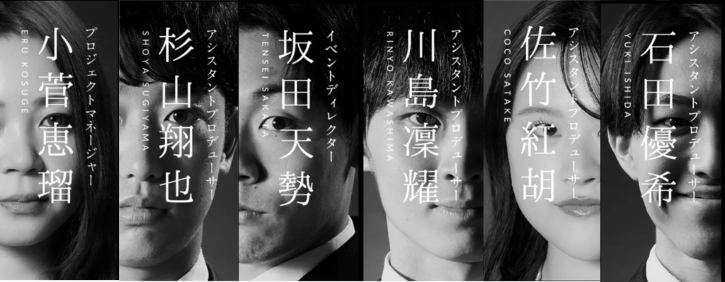 モノクロの縦分割ポートレート。6人の人物の顔がそれぞれ半分ずつ配置され、中央に縦書きで役職と名前が重ねて表示されている。左から順に、小菅恵瑠(プロジェクトマネージャー)、杉山翔也(アシスタントプロデューサー)、坂田天勢(イベントディレクター)、川島凜耀(アシスタントプロデューサー)、佐竹紅胡(アシスタントプロデューサー)、石田優希(アシスタントプロデューサー)。全体はコントラストの強いモノクロで統一され、シャープで洗練された印象のビジュアル。