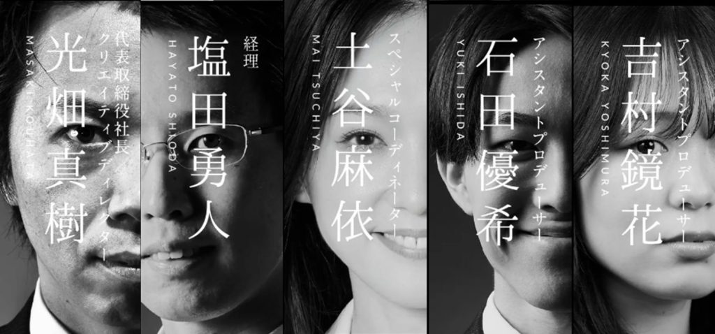 モノクロの縦分割ポートレート。5人の人物の顔がそれぞれ半分ずつ配置され、中央に縦書きで役職と名前が重ねて表示されている。左から順に、光畑真樹(代表取締役社長/クリエイティブディレクター)、塩田勇人(経理)、土谷麻依(スペシャルコーディネーター)、石田優希(アシスタントプロデューサー)、吉村鏡花(アシスタントプロデューサー)。全体はコントラストの強いモノクロで統一され、落ち着きと力強さを感じさせるビジュアル。